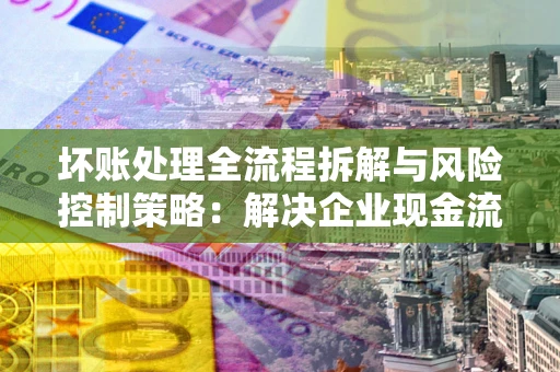 北京坏账处理全流程拆解与风险控制策略：解决企业现金流顽疾的实战指南