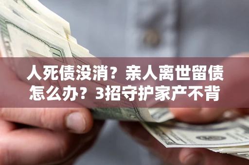 北京人死债没消？亲人离世留债怎么办？3招守护家产不背锅