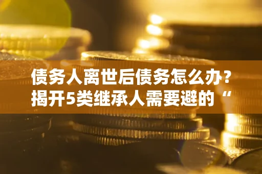 北京债务人离世后债务怎么办？揭开5类继承人需要避的“坑”