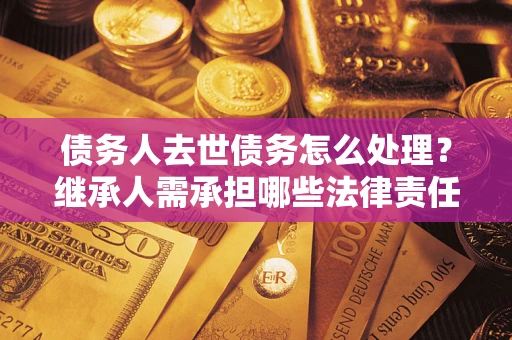 北京债务人去世债务怎么处理？继承人需承担哪些法律责任？