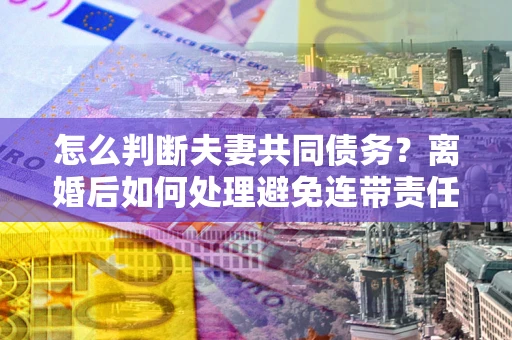 北京怎么判断夫妻共同债务？离婚后如何处理避免连带责任？